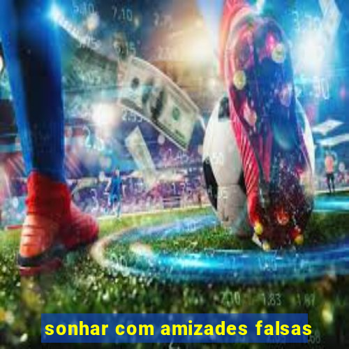 sonhar com amizades falsas